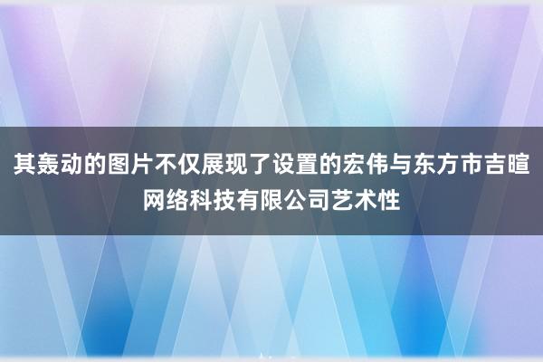 其轰动的图片不仅展现了设置的宏伟与东方市吉暄网络科技有限公司艺术性